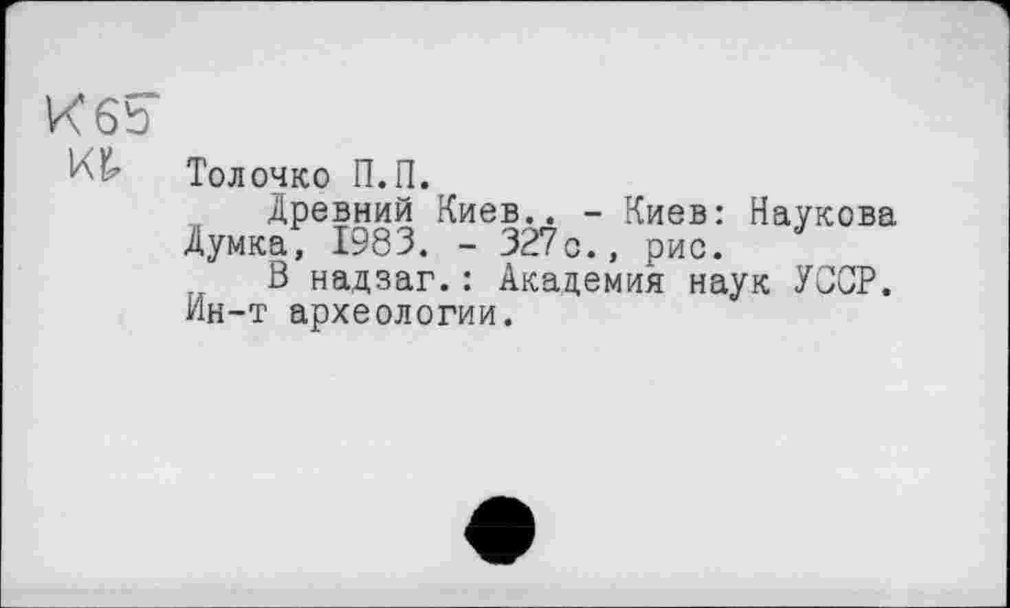 ﻿K 6b
Тол очко П.П.
Древний Киев.. - Киев: Наукова Думка, 198 3. - 327с., рис.
В надзаг.: Академия наук УССР. Ин-т археологии.